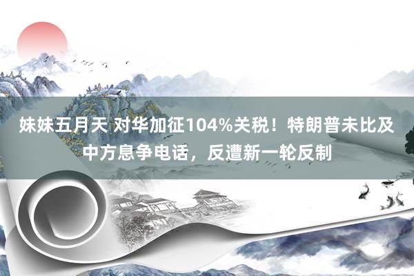 妹妹五月天 对华加征104%关税！特朗普未比及中方息争电话，反遭新一轮反制