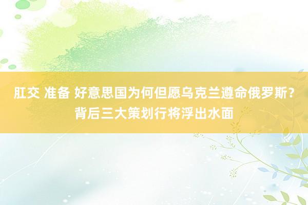 肛交 准备 好意思国为何但愿乌克兰遵命俄罗斯？背后三大策划行将浮出水面