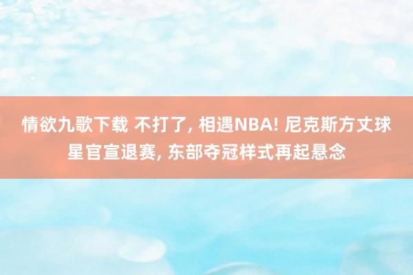 情欲九歌下载 不打了, 相遇NBA! 尼克斯方丈球星官宣退赛, 东部夺冠样式再起悬念