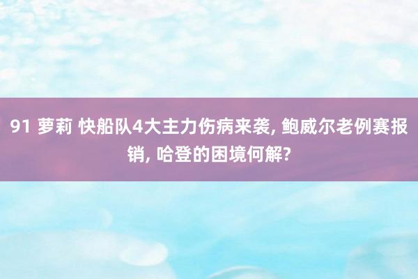 91 萝莉 快船队4大主力伤病来袭, 鲍威尔老例赛报销, 哈登的困境何解?