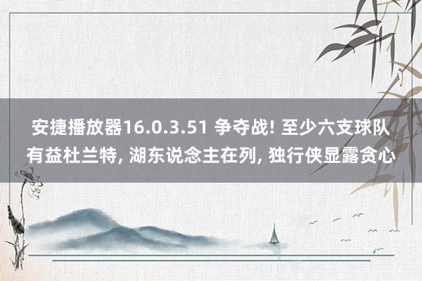 安捷播放器16.0.3.51 争夺战! 至少六支球队有益杜兰特, 湖东说念主在列, 独行侠显露贪心