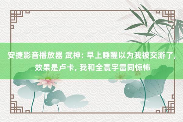 安捷影音播放器 武神: 早上睡醒以为我被交游了, 效果是卢卡, 我和全寰宇雷同惊怖