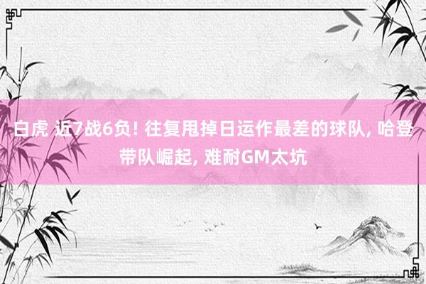白虎 近7战6负! 往复甩掉日运作最差的球队, 哈登带队崛起, 难耐GM太坑