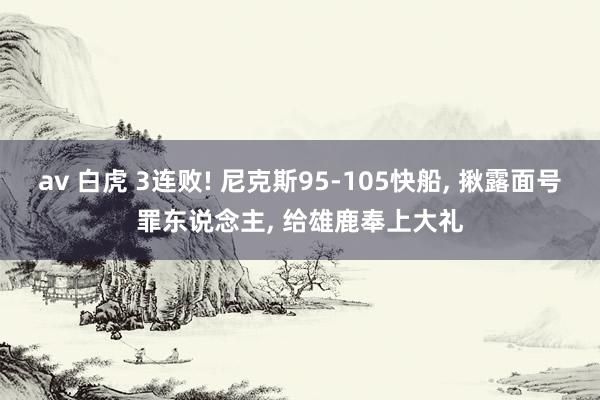 av 白虎 3连败! 尼克斯95-105快船, 揪露面号罪东说念主, 给雄鹿奉上大礼