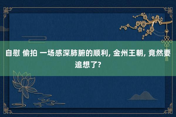 自慰 偷拍 一场感深肺腑的顺利, 金州王朝, 竟然要追想了?