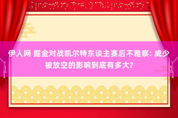 伊人网 掘金对战凯尔特东谈主赛后不雅察: 威少被放空的影响到底有多大?