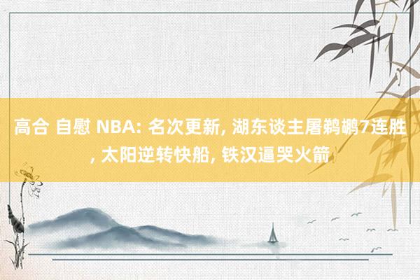 高合 自慰 NBA: 名次更新, 湖东谈主屠鹈鹕7连胜, 太阳逆转快船, 铁汉逼哭火箭