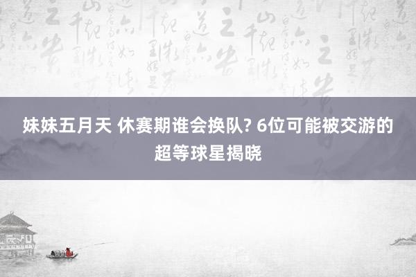 妹妹五月天 休赛期谁会换队? 6位可能被交游的超等球星揭晓