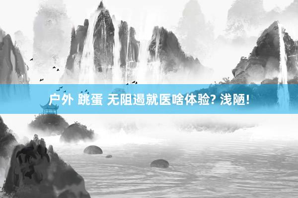 户外 跳蛋 无阻遏就医啥体验? 浅陋!
