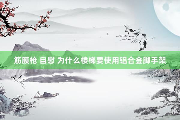 筋膜枪 自慰 为什么楼梯要使用铝合金脚手架
