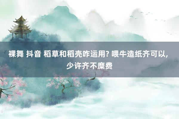 裸舞 抖音 稻草和稻壳咋运用? 喂牛造纸齐可以, 少许齐不糜费