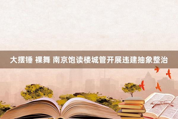 大摆锤 裸舞 南京饱读楼城管开展违建抽象整治