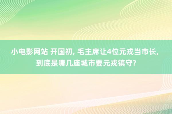 小电影网站 开国初, 毛主席让4位元戎当市长, 到底是哪几座城市要元戎镇守?