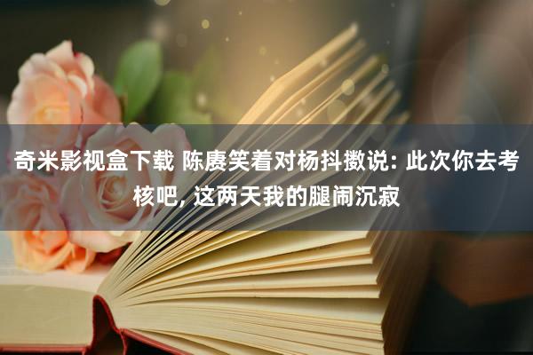 奇米影视盒下载 陈赓笑着对杨抖擞说: 此次你去考核吧, 这两天我的腿闹沉寂
