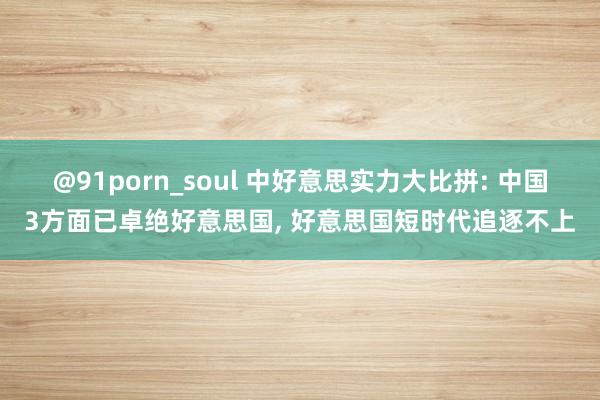 @91porn_soul 中好意思实力大比拼: 中国3方面已卓绝好意思国, 好意思国短时代追逐不上