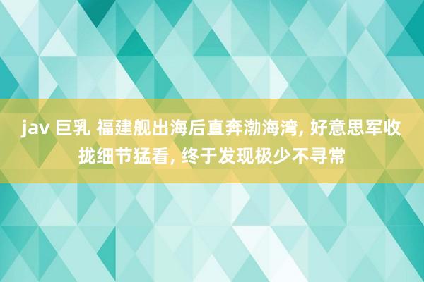 jav 巨乳 福建舰出海后直奔渤海湾, 好意思军收拢细节猛看, 终于发现极少不寻常