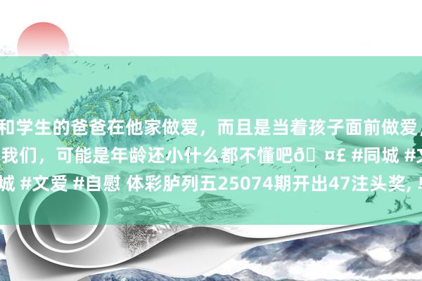 和学生的爸爸在他家做爱，而且是当着孩子面前做爱，太刺激了，孩子完全不看我们，可能是年龄还小什么都不懂吧🤣 #同城 #文爱 #自慰 体彩胪列五25074期开出47注头奖, 单期奖金470万元。