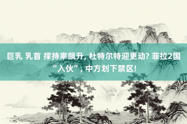 巨乳 乳首 撑持率飙升, 杜特尔特迎更动? 菲拉2国“入伙”, 中方划下禁区!
