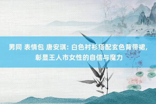 男同 表情包 唐安琪: 白色衬衫搭配玄色背带裙, 彰显王人市女性的自信与魔力