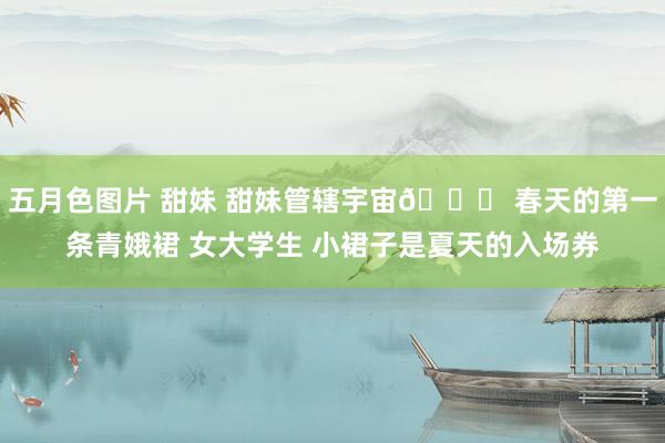 五月色图片 甜妹 甜妹管辖宇宙🎀 春天的第一条青娥裙 女大学生 小裙子是夏天的入场券