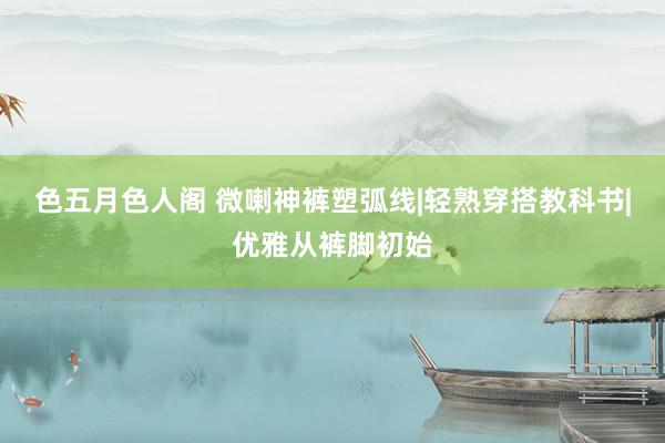 色五月色人阁 微喇神裤塑弧线|轻熟穿搭教科书|优雅从裤脚初始