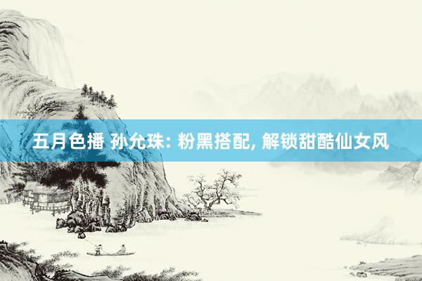五月色播 孙允珠: 粉黑搭配, 解锁甜酷仙女风