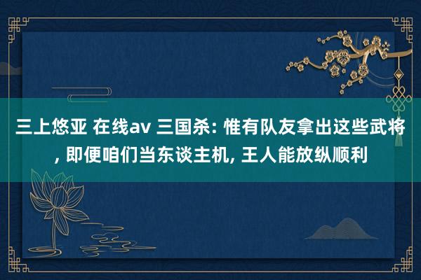 三上悠亚 在线av 三国杀: 惟有队友拿出这些武将, 即便咱们当东谈主机, 王人能放纵顺利