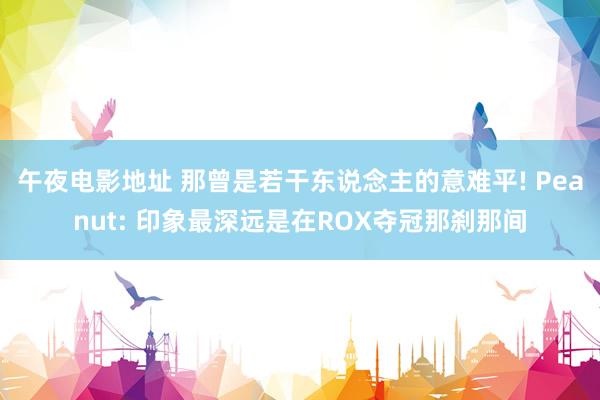 午夜电影地址 那曾是若干东说念主的意难平! Peanut: 印象最深远是在ROX夺冠那刹那间