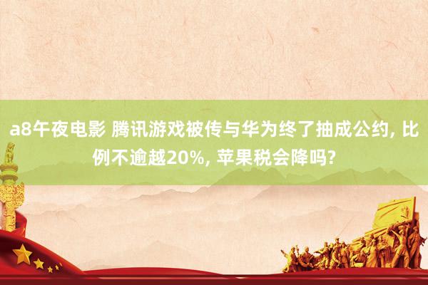 a8午夜电影 腾讯游戏被传与华为终了抽成公约, 比例不逾越20%, 苹果税会降吗?