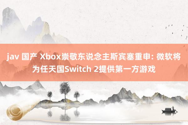 jav 国产 Xbox崇敬东说念主斯宾塞重申: 微软将为任天国Switch 2提供第一方游戏