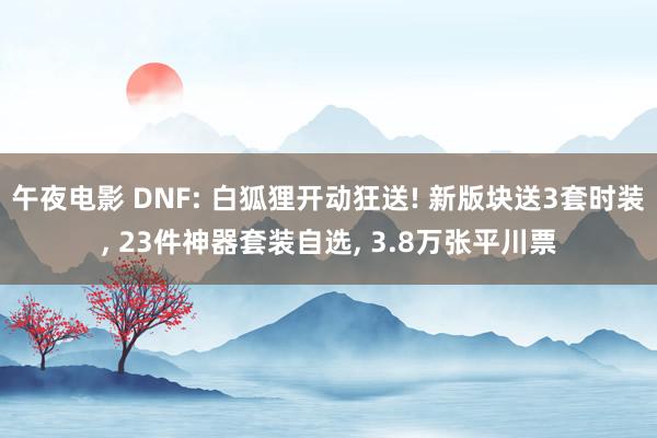 午夜电影 DNF: 白狐狸开动狂送! 新版块送3套时装, 23件神器套装自选, 3.8万张平川票