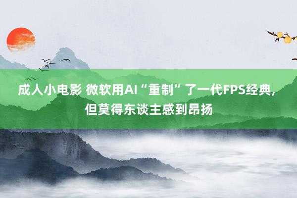 成人小电影 微软用AI“重制”了一代FPS经典, 但莫得东谈主感到昂扬