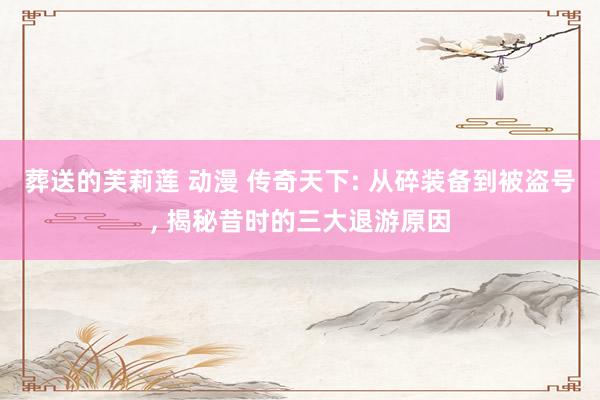 葬送的芙莉莲 动漫 传奇天下: 从碎装备到被盗号, 揭秘昔时的三大退游原因