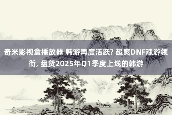 奇米影视盒播放器 韩游再度活跃? 超爽DNF魂游领衔, 盘货2025年Q1季度上线的韩游