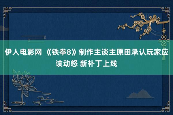 伊人电影网 《铁拳8》制作主谈主原田承认玩家应该动怒 新补丁上线