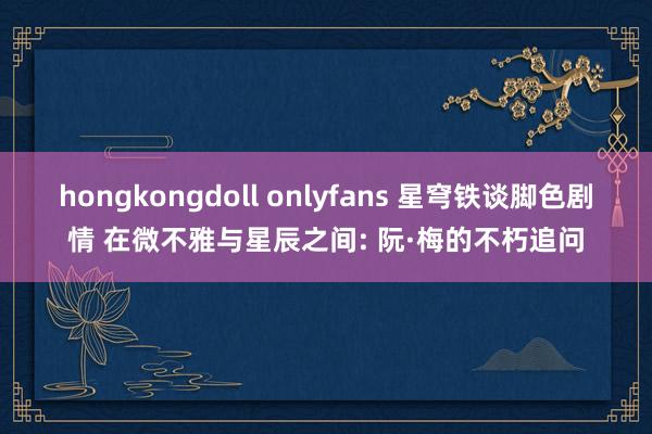 hongkongdoll onlyfans 星穹铁谈脚色剧情 在微不雅与星辰之间: 阮·梅的不朽追问