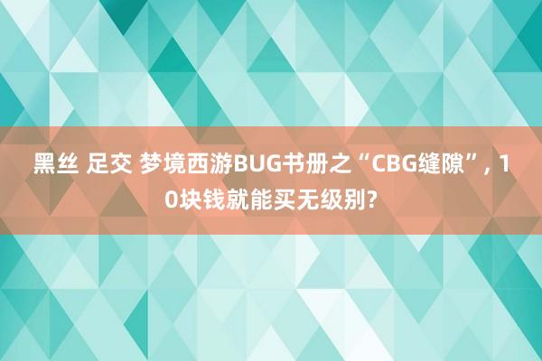 黑丝 足交 梦境西游BUG书册之“CBG缝隙”, 10块钱就能买无级别?