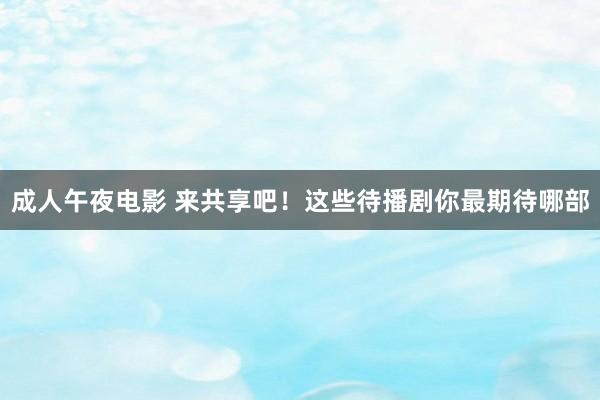 成人午夜电影 来共享吧！这些待播剧你最期待哪部