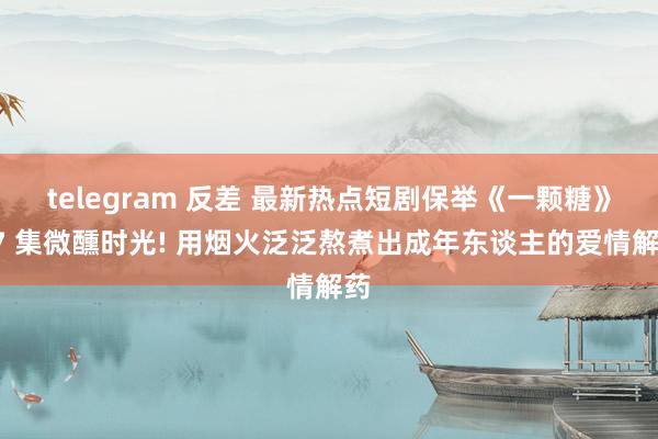 telegram 反差 最新热点短剧保举《一颗糖》57 集微醺时光! 用烟火泛泛熬煮出成年东谈主的爱情解药
