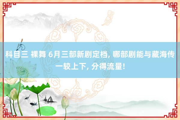 科目三 裸舞 6月三部新剧定档, 哪部剧能与藏海传一较上下, 分得流量!
