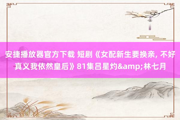 安捷播放器官方下载 短剧《女配新生要换亲, 不好真义我依然皇后》81集吕星灼&林七月