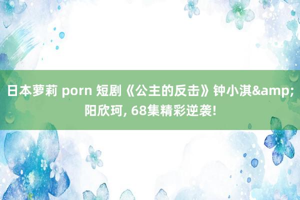 日本萝莉 porn 短剧《公主的反击》钟小淇&阳欣珂, 68集精彩逆袭!