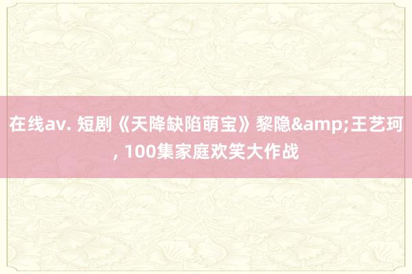 在线av. 短剧《天降缺陷萌宝》黎隐&王艺珂, 100集家庭欢笑大作战