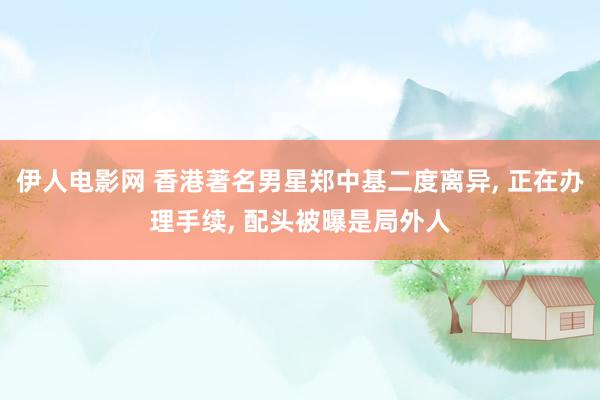 伊人电影网 香港著名男星郑中基二度离异, 正在办理手续, 配头被曝是局外人