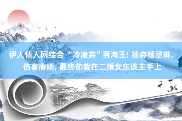 伊人情人网综合 “冷凌弃”男海王! 扬弃杨丞琳, 伤害唐嫣, 最终却栽在二婚女东谈主手上