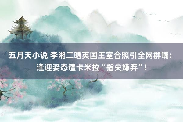 五月天小说 李湘二晒英国王室合照引全网群嘲: 逢迎姿态遭卡米拉“指尖嫌弃”!