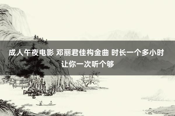 成人午夜电影 邓丽君佳构金曲 时长一个多小时 让你一次听个够
