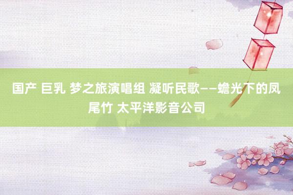 国产 巨乳 梦之旅演唱组 凝听民歌——蟾光下的凤尾竹 太平洋影音公司