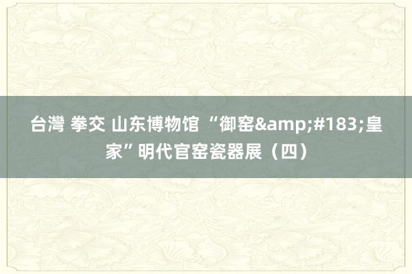 台灣 拳交 山东博物馆 “御窑&#183;皇家”明代官窑瓷器展（四）