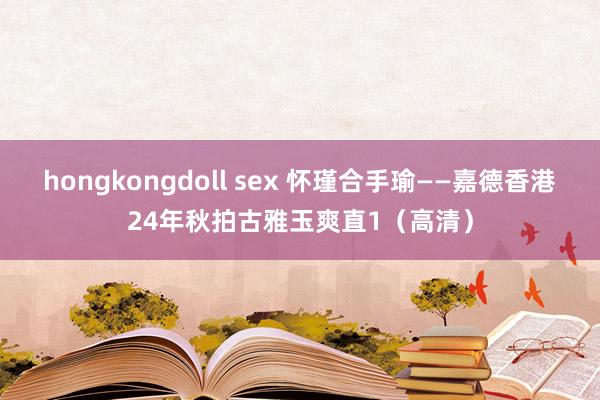 hongkongdoll sex 怀瑾合手瑜——嘉德香港24年秋拍古雅玉爽直1（高清）